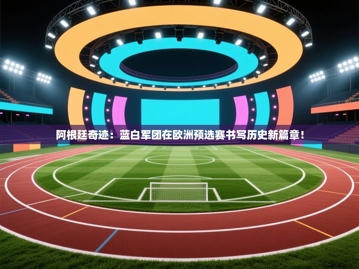 阿根廷奇迹：蓝白军团在欧洲预选赛书写历史新篇章！