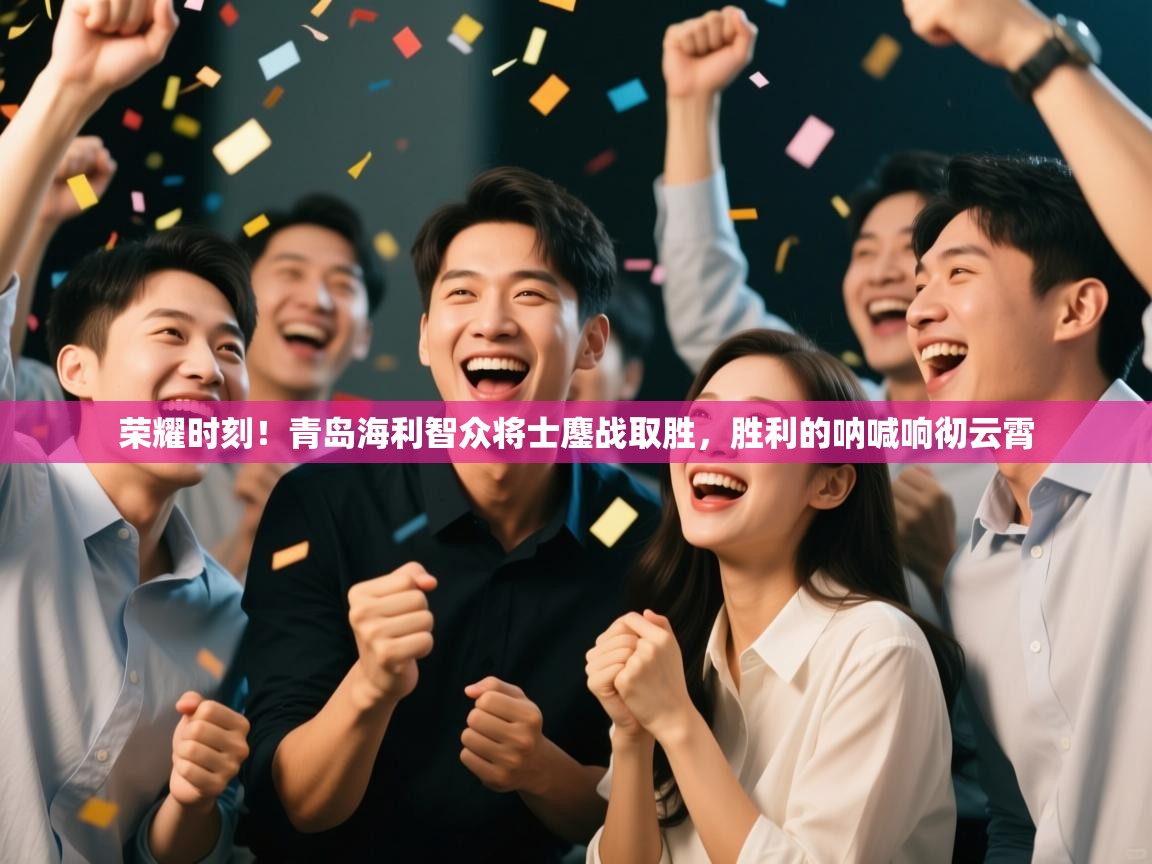 荣耀时刻！青岛海利智众将士鏖战取胜，胜利的呐喊响彻云霄